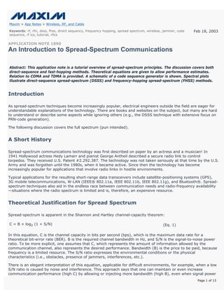 Maxim > App Notes > Wireless, RF, and Cable

Keywords: rf, rfic, dsss, fhss, direct sequency, frequency hopping, spread spectrum, wireless, jammer, code   Feb 18, 2003
sequence, rf ics, tutorial, rfics

APPLICATION NOTE 1890
An Introduction to Spread-Spectrum Communications

Abstract: This application note is a tutorial overview of spread-spectrum principles. The discussion covers both
direct-sequence and fast-hopping methods. Theoretical equations are given to allow performance estimates.
Relation to CDMA and TDMA is provided. A schematic of a code sequence generator is shown. Spectral plots
illustrate direct-sequence spread-spectrum (DSSS) and frequency-hopping spread-spectrum (FHSS) methods.


Introduction

As spread-spectrum techniques become increasingly popular, electrical engineers outside the field are eager for
understandable explanations of the technology. There are books and websites on the subject, but many are hard
to understand or describe some aspects while ignoring others (e.g., the DSSS technique with extensive focus on
PRN-code generation).

The following discussion covers the full spectrum (pun intended).


A Short History

Spread-spectrum communications technology was first described on paper by an actress and a musician! In
1941 Hollywood actress Hedy Lamarr and pianist George Antheil described a secure radio link to control
torpedos. They received U.S. Patent #2.292.387. The technology was not taken seriously at that time by the U.S.
Army and was forgotten until the 1980s, when it became active. Since then the technology has become
increasingly popular for applications that involve radio links in hostile environments.

Typical applications for the resulting short-range data transceivers include satellite-positioning systems (GPS),
3G mobile telecommunications, W-LAN (IEEE® 802.11a, IEEE 802.11b, IEEE 802.11g), and Bluetooth®. Spread-
spectrum techniques also aid in the endless race between communication needs and radio-frequency availability
—situations where the radio spectrum is limited and is, therefore, an expensive resource.


Theoretical Justification for Spread Spectrum

Spread-spectrum is apparent in the Shannon and Hartley channel-capacity theorem:

C = B × log2 (1 + S/N)                                                                       (Eq. 1)

In this equation, C is the channel capacity in bits per second (bps), which is the maximum data rate for a
theoretical bit-error rate (BER). B is the required channel bandwidth in Hz, and S/N is the signal-to-noise power
ratio. To be more explicit, one assumes that C, which represents the amount of information allowed by the
communication channel, also represents the desired performance. Bandwidth (B) is the price to be paid, because
frequency is a limited resource. The S/N ratio expresses the environmental conditions or the physical
characteristics (i.e., obstacles, presence of jammers, interferences, etc.).

There is an elegant interpretation of this equation, applicable for difficult environments, for example, when a low
S/N ratio is caused by noise and interference. This approach says that one can maintain or even increase
communication performance (high C) by allowing or injecting more bandwidth (high B), even when signal power
                                                                                                               Page 1 of 13
 