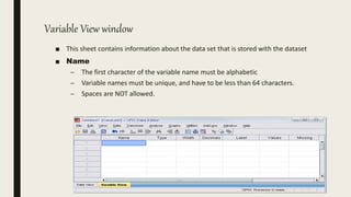 Variable View window
■ This sheet contains information about the data set that is stored with the dataset
■ Name
– The first character of the variable name must be alphabetic
– Variable names must be unique, and have to be less than 64 characters.
– Spaces are NOT allowed.
 