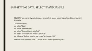 SUB-SETTING DATA: SELECT IF AND SAMPLE
SELECT IF permanently selects cases for analysis based upon logical conditions found in
the data.
From the menu:
■ click “Data”
■ Click “Select Cases”
■ click “if condition issatisfied”
■ Set if condition and press“Continue”
■ Choose ”Delete unselected cases” and press“OK”
We can also randomly select sample from currently working data
 