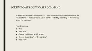 SORTING CASES: SORT CASES COMMAND
SORT CASES re-orders the sequence of cases in the working data file based on the
values of one or more variables. Cases can be sorted by ascending or descending
order. For example,
From the menu:
■ Data
■ SortCases
■ Choose variable on which tosort
■ Choose “Ascending” or“Descending”
■ Press“OK”
 