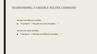 TRANSFORMING A VARIABLE: RECODE COMMAND
Recode into different variable:
■ ”Transform” ->”Recode into Same Variables. . . ”
Recode into same variable:
■ ”Transform” ->”Recode into Different Variables. . . ”
 
