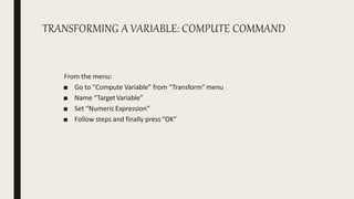 TRANSFORMING A VARIABLE: COMPUTE COMMAND
From the menu:
■ Go to “Compute Variable” from “Transform”menu
■ Name “TargetVariable”
■ Set “NumericExpression”
■ Follow steps and finally press“OK”
 