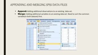 APPENDING AND MERGING SPSS DATA FILES
 Append: Adding additional observations to an existing data set.
 Merge: Adding additional variables to an existing data set. Need to sort the common
variable(in both dataset) first.
 