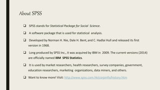 About SPSS
 SPSS stands for Statistical Package for Social Science.
 A software package that is used for statistical analysis.
 Developed by Norman H. Nie, Dale H. Bent,and C. Hadlai Hull and released its first
version in 1968.
 Long produced by SPSS Inc., it was acquired by IBM in 2009. The current versions (2014)
are officially named IBM SPSS Statistics.
 It is used by market researchers, health researchers, survey companies, government,
education researchers, marketing organizations, data miners, and others.
 Want to know more! Visit: http://www.spss.com.hk/corpinfo/history.htm
 