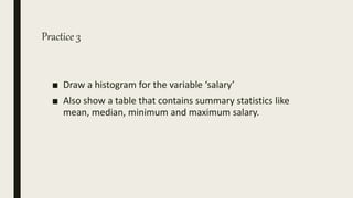 Practice 3
■ Draw a histogram for the variable ‘salary’
■ Also show a table that contains summary statistics like
mean, median, minimum and maximum salary.
 