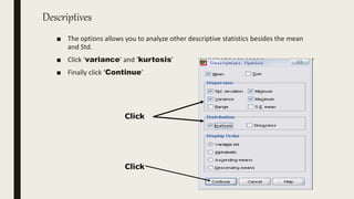 Descriptives
■ The options allows you to analyze other descriptive statistics besides the mean
and Std.
■ Click ‘variance’ and ‘kurtosis’
■ Finally click ‘Continue’
Click
Click
 