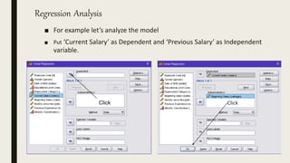 Regression Analysis
■ For example let’s analyze the model
■ Put ‘Current Salary’ as Dependent and ‘Previous Salary’ as Independent
variable.
Click Click
 
