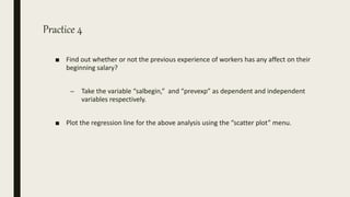Practice 4
■ Find out whether or not the previous experience of workers has any affect on their
beginning salary?
– Take the variable “salbegin,” and “prevexp” as dependent and independent
variables respectively.
■ Plot the regression line for the above analysis using the “scatter plot” menu.
 