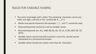 RULES FOR VARIABLE NAMING
 The name must begin with a letter. The remaining characters can be any
letter, any digit, a period, or the symbols @, #, _, or $.
 Blanks and special characters (for example, !, ?, ‘, and *) cannot be used.
 Reserved keywords cannot be used as variable names.
 Reserved keywords are: ALL, AND, BY, EQ, GE, GT, LE, LT, NE, NOT, OR, TO,
WITH.
 Variable names cannot end with a period (.) since the period may be
interpreted as a command terminator.
 Variable names should not contain more than 64 characters.
 