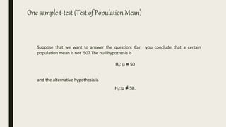 One sample t-test (Test of Population Mean)
Suppose that we want to answer the question: Can you conclude that a certain
population mean is not 50? The null hypothesis is
H0: µ = 50
and the alternative hypothesis is
H1: µ ≠ 50.
 