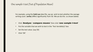 One sample t-test (Test of Population Mean)
For example, using the hsb2.sav data file, say we wish to test whether the average
writing score (write) differs significantly from 50. Wecan do this as shown below.
• Click ‘Analyze’, ‘compare means’ then click ‘one sample t-test’
• Put the variable that we wish to test in the ‘Test Variable(s)’ box
• Set the test value. (say 50)
• Click ‘OK’
 