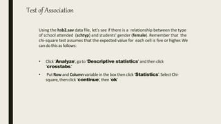 Test of Association
Using the hsb2.sav data file, let's see if there is a relationship between the type
of school attended (schtyp) and students' gender (female). Remember that the
chi-square test assumes that the expected value for each cell is five or higher.We
can dothis as follows:
• Click‘Analyze’,go to ‘Descriptive statistics’and then click
‘crosstabs.’
• Put Rowand Columnvariablein the boxthen click ‘Statistics’.Select Chi-
square,then click ‘continue’,then ‘ok’
 
