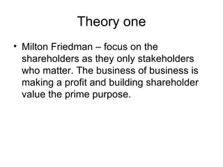 Theory one <ul><li>Milton Friedman – focus on the shareholders as they only stakeholders who matter. The business of busin...