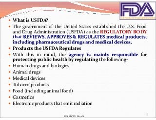  What is USFDA?
 The government of the United States established the U.S. Food
and Drug Administration (USFDA) as the REGULATORY BODY
that REVIEWS, APPROVES & REGULATES medical products,
including pharmaceutical drugs and medical devices.
 Products the USFDA Regulates
 With this in mind, the agency is mainly responsible for
protecting public health by regulating the following-protecting public health by regulating the following-
 Human drugs and biologics
 Animal drugs
 Medical devices
 Tobacco products
 Food (including animal food)
 Cosmetics
 Electronic products that emit radiation
10
PES MCPL Moshi
 