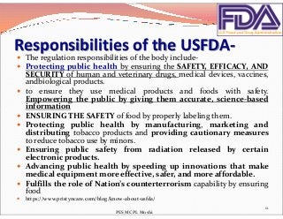 Responsibilities of the USFDA-
 The regulation responsibilities of the body include-
 Protecting public health by ensuring the SAFETY, EFFICACY, AND
SECURITY of human and veterinary drugs, medical devices, vaccines,
andbiological products.
 to ensure they use medical products and foods with safety.
Empowering the public by giving them accurate, science-based
informationinformation
 ENSURING THE SAFETY of food by properly labeling them.
 Protecting public health by manufacturing, marketing and
distributing tobacco products and providing cautionary measures
to reduce tobacco use by minors.
 Ensuring public safety from radiation released by certain
electronic products.
 Advancing public health by speeding up innovations that make
medical equipment more effective, safer, and more affordable.
 Fulfills the role of Nation’s counterterrorism capability by ensuring
food
 https://www.pristyncare.com/blog/know-about-usfda/
12
PES MCPL Moshi
 