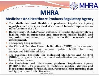 MHRA
Medicines And Healthcare Products Regulatory Agency
 The Medicines and Healthcare products Regulatory Agency
regulates medicines, medical devices and blood components for
transfusion in the UK.
 Recognised GLOBALLY as an authority in its field, the agency plays a
leading role in protecting and improving public health and
supports innovation through scientific research andsupports innovation through scientific research and
development.
 The agency has 3 centres:
 the Clinical Practice Research Datalink (CPRD), a data research
service that aims to improve public health by using
anonymised NHS clinical data
 The National Institute for Biological Standards and Control
(NIBSC), a global leader in the standardisation and control of
biological medicines
 the Medicines and Healthcare products Regulatory Agency
(MHRA), the UK’s regulator of medicines, medical devices and
blood components for transfusion, responsible for ensuring their
safety, quality and effectiveness 13
PES MCPL Moshi
 