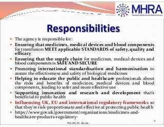 Responsibilities
 The agency is responsible for:
 Ensuring that medicines, medical devices and blood components
for transfusion MEET applicable STANDARDS of safety, quality and
efficacy
 Ensuring that the supply chain for medicines, medical devices and
blood components is SAFE AND SECUREblood components is SAFE AND SECURE
 Promoting international standardisation and harmonisation to
assure the effectiveness and safety of biological medicines
 Helping to educate the public and healthcare professionals about
the risks and benefits of medicines, medical devices and blood
components, leading to safer and more effective use
 Supporting innovation and research and development that’s
beneficial to public health
 Influencing UK, EU and international regulatory frameworks so
that they’re risk-proportionate and effective at protecting public health
 https://www.gov.uk/government/organisations/medicines-and-
healthcare-products-regulatory-
14
PES MCPL Moshi
 