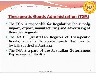 Therapeutic Goods Administration (TGA)
 The TGA is responsible for Regulating the supply,
import, export, manufacturing and advertising of
therapeutic goods.
 The ARTG (Australian Register of Therapeutic The ARTG (Australian Register of Therapeutic
Goods) contains therapeutic goods that can be
lawfully supplied in Australia.
 The TGA is a part of the Australian Government
Department of Health.
15
PES MCPL Moshi
 