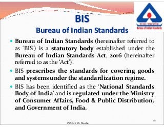 BIS
Bureau of Indian Standards
 Bureau of Indian Standards (hereinafter referred to
as ‘BIS’) is a statutory body established under the
Bureau of Indian Standards Act, 2016 (hereinafter
referred to as the ‘Act’).referred to as the ‘Act’).
 BIS prescribes the standards for covering goods
and systems under the standardization regime.
 BIS has been identified as the ‘National Standards
Body of India’ and is regulated under the Ministry
of Consumer Affairs, Food & Public Distribution,
and Government of India.
18
PES MCPL Moshi
 
