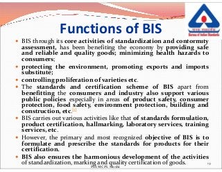 Functions of BIS
 BIS through its core activities of standardization and conformity
assessment, has been benefiting the economy by providing safe
and reliable and quality goods; minimizing health hazards to
consumers;
 protecting the environment, promoting exports and imports
substitute;
 controlling proliferation of varieties etc.
 The standards and certification scheme of BIS apart from The standards and certification scheme of BIS apart from
benefitting the consumers and industry also support various
public policies especially in areas of product safety, consumer
protection, food safety, environment protection, building and
construction, etc.[1]
 BIS carries out various activities like that of standards formulation,
product certification, hallmarking, laboratory services, training
services, etc.
 However, the primary and most recognized objective of BIS is to
formulate and prescribe the standards for products for their
certification.
 BIS also ensures the harmonious development of the activities
of standardization, marking and quality certification of goods. 19
PES MCPL Moshi
 