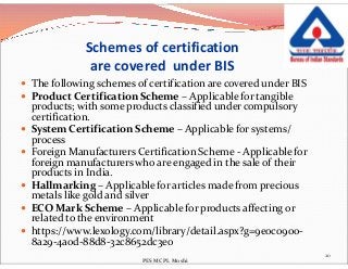 Schemes of certification
are covered under BIS
 The following schemes of certification are covered under BIS
 Product Certification Scheme – Applicable for tangible
products; with some products classified under compulsory
certification.
 System Certification Scheme – Applicable for systems/
process
 System Certification Scheme – Applicable for systems/
process
 Foreign Manufacturers Certification Scheme - Applicable for
foreign manufacturers who are engaged in the sale of their
products in India.
 Hallmarking – Applicable for articles made from precious
metals like gold and silver
 ECO Mark Scheme – Applicable for products affecting or
related to the environment
 https://www.lexology.com/library/detail.aspx?g=9e0c0900-
8a29-4a0d-88d8-32c8652dc3e0
20
PES MCPL Moshi
 