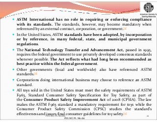  ASTM International has no role in requiring or enforcing compliance
with its standards. The standards, however, may become mandatory when
referenced by an external contract, corporation, or government.[5]
 In the United States, ASTM standards have been adopted, by incorporation
or by reference, in many federal, state, and municipal government
regulations.
 The National Technology Transfer and Advancement Act, passed in 1995,
requires the federal government to use privately developed consensus standards
whenever possible. The Act reflects what had long been recommended aswhenever possible. The Act reflects what had long been recommended as
best practice within the federal government.
 Other governments (local and worldwide) also have referenced ASTM
standards.[8]
 Corporations doing international business may choose to reference an ASTM
standard.
 All toys sold in the United States must meet the safety requirements of ASTM
F963, Standard Consumer Safety Specification for Toy Safety, as part of
the Consumer Product Safety Improvement Act of 2008 (CPSIA). The law
makes the ASTM F963 standard a mandatory requirement for toys while the
Consumer Product Safety Commission (CPSC) studies the standard's
effectiveness and issues final consumer guidelines for toy safety.[9]
22PES MCPL Moshi
PES MCPL Moshi
 