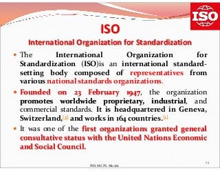 ISO
International Organization for Standardization
 The International Organization for
Standardization (ISO)is an international standard-
setting body composed of representatives from
various national standards organizations.various national standards organizations.
 Founded on 23 February 1947, the organization
promotes worldwide proprietary, industrial, and
commercial standards. It is headquartered in Geneva,
Switzerland,[3] and works in 164 countries.[1]
 It was one of the first organizations granted general
consultative status with the United Nations Economic
and Social Council.
23
PES MCPL Moshi
 