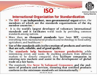 ISO
International Organization for Standardization
 The ISO is an independent, non-governmental organization, the
members of which are the standards organizations of the 164
member countries.[1]
 It is the world's largest developer of voluntary international
standards and it facilitates world trade by providing common
standards among nations.
 More than 20 thousand standards have been SET, covering More than 20 thousand standards have been SET, covering
everything from manufactured products and technology to food safety,
agriculture, and healthcare.[3]
 Use of the standards aids in the creation of products and services
that are safe, reliable, and of good quality.
 The standards help businesses increase productivity while
minimizing errors and waste. By enabling products from different
markets to be directly compared, they facilitate companies in
entering new markets and assist in the development of global
trade on a fair basis.
 The standards Also Serve To Safeguard Consumers and the end-
users of products and services, ensuring that certified products
conform to the minimum standards set internationally.[3]
24
PES MCPL Moshi
 