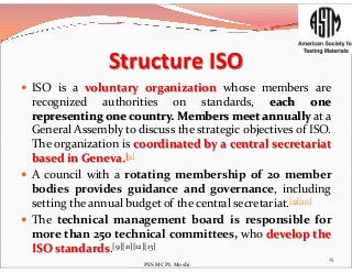 Structure ISO
 ISO is a voluntary organization whose members are
recognized authorities on standards, each one
representing one country. Members meet annually at a
General Assembly to discuss the strategic objectives of ISO.General Assembly to discuss the strategic objectives of ISO.
The organization is coordinated by a central secretariat
based in Geneva.[9]
 A council with a rotating membership of 20 member
bodies provides guidance and governance, including
setting the annual budget of the central secretariat.[9][10]
 The technical management board is responsible for
more than 250 technical committees, who develop the
ISO standards.[9][11][12][13]
25
PES MCPL Moshi
 