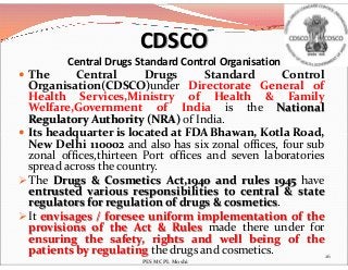 CDSCO
Central Drugs Standard Control Organisation
 The Central Drugs Standard Control
Organisation(CDSCO)under Directorate General of
Health Services,Ministry of Health & Family
Welfare,Government of India is the National
Regulatory Authority (NRA) of India.
 Its headquarter is located at FDA Bhawan, Kotla Road, Its headquarter is located at FDA Bhawan, Kotla Road,
New Delhi 110002 and also has six zonal offices, four sub
zonal offices,thirteen Port offices and seven laboratories
spread across the country.
 The Drugs & Cosmetics Act,1940 and rules 1945 have
entrusted various responsibilities to central & state
regulators for regulation of drugs & cosmetics.
 It envisages / foresee uniform implementation of the
provisions of the Act & Rules made there under for
ensuring the safety, rights and well being of the
patients by regulating the drugs and cosmetics. 26
PES MCPL Moshi
 