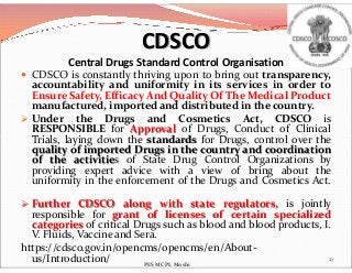  CDSCO is constantly thriving upon to bring out transparency,
accountability and uniformity in its services in order to
Ensure Safety, Efficacy And Quality Of The Medical Product
manufactured, imported and distributed in the country.
 Under the Drugs and Cosmetics Act, CDSCO is
RESPONSIBLE for Approval of Drugs, Conduct of Clinical
Trials, laying down the standards for Drugs, control over the
CDSCO
Central Drugs Standard Control Organisation
Trials, laying down the standards for Drugs, control over the
quality of imported Drugs in the country and coordination
of the activities of State Drug Control Organizations by
providing expert advice with a view of bring about the
uniformity in the enforcement of the Drugs and Cosmetics Act.
 Further CDSCO along with state regulators, is jointly
responsible for grant of licenses of certain specialized
categories of critical Drugs such as blood and blood products, I.
V. Fluids, Vaccine and Sera.
https://cdsco.gov.in/opencms/opencms/en/About-
us/Introduction/ 27
PES MCPL Moshi
 