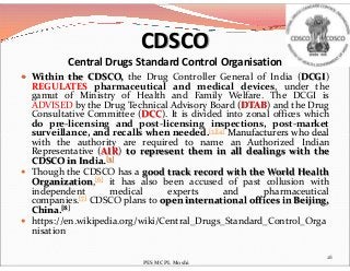  Within the CDSCO, the Drug Controller General of India (DCGI)
REGULATES pharmaceutical and medical devices, under the
gamut of Ministry of Health and Family Welfare. The DCGI is
ADVISED by the Drug Technical Advisory Board (DTAB) and the Drug
Consultative Committee (DCC). It is divided into zonal offices which
do pre-licensing and post-licensing inspections, post-market
surveillance, and recalls when needed.[3][4] Manufacturers who deal
CDSCO
Central Drugs Standard Control Organisation
surveillance, and recalls when needed. Manufacturers who deal
with the authority are required to name an Authorized Indian
Representative (AIR) to represent them in all dealings with the
CDSCO in India.[5]
 Though the CDSCO has a good track record with the World Health
Organization,[6] it has also been accused of past collusion with
independent medical experts and pharmaceutical
companies.[7] CDSCO plans to open international offices in Beijing,
China.[8]
 https://en.wikipedia.org/wiki/Central_Drugs_Standard_Control_Orga
nisation
28
PES MCPL Moshi
 