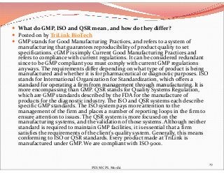  What do GMP, ISO and QSR mean, and how do they differ?
 Posted on by TriLink BioTech
 GMP stands for Good Manufacturing Practices, and refers to a system of
manufacturing that guarantees reproducibility of product quality to set
specifications. cGMP is simply Current Good Manufacturing Practices and
refers to compliance with current regulations. It can be considered redundant
since to be GMP compliant you must comply with current GMP regulations
anyways. The requirements differ depending on what type of product is being
manufactured and whether it is for pharmaceutical or diagnostic purposes. ISO
stands for International Organization for Standardization, which offers a
standard for operating a firm from management through manufacturing. It isstandard for operating a firm from management through manufacturing. It is
more encompassing than GMP. QSR stands for Quality Systems Regulation,
which are GMP standards described by the FDA for the manufacture of
products for the diagnostic industry. The ISO and QSR systems each describe
specific GMP standards. The ISO system pays more attention to the
management of the firm and places a number of reporting loops in the firm to
ensure attention to issues. The QSR system is more focused on the
manufacturing systems, and the validation of those systems. Although neither
standard is required to maintain GMP facilities, it is essential that a firm
satisfies the requirements of the client’s quality system. Generally, this means
conforming to ISO or QSR standards. Every product made at TriLink is
manufactured under GMP. We are compliant with ISO 9001.
29
PES MCPL Moshi
 