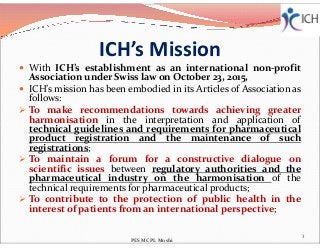 ICH’s Mission
 With ICH’s establishment as an international non-profit
Association under Swiss law on October 23, 2015,
 ICH’s mission has been embodied in its Articles of Association as
follows:
 To make recommendations towards achieving greater
harmonisation in the interpretation and application of
technical guidelines and requirements for pharmaceutical
harmonisation in the interpretation and application of
technical guidelines and requirements for pharmaceutical
product registration and the maintenance of such
registrations;
 To maintain a forum for a constructive dialogue on
scientific issues between regulatory authorities and the
pharmaceutical industry on the harmonisation of the
technical requirements for pharmaceutical products;
 To contribute to the protection of public health in the
interest of patients from an international perspective;
3
PES MCPL Moshi
 