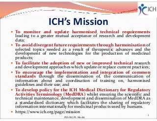 ICH’s Mission
 To monitor and update harmonised technical requirements
leading to a greater mutual acceptance of research and development
data;
 To avoid divergent future requirements through harmonisation of
selected topics needed as a result of therapeutic advances and the
development of new technologies for the production of medicinal
products;
To facilitate the adoption of new or improved technical research To facilitate the adoption of new or improved technical research
and development approaches which update or replace current practices;
 To encourage the implementation and integration of common
standards through the dissemination of, the communication of
information about and coordination of training on, harmonised
guidelines and their use; and
 To develop policy for the ICH Medical Dictionary for Regulatory
Activities Terminology (MedDRA) whilst ensuring the scientific and
technical maintenance, development and dissemination of MedDRA as
a standardised dictionary which facilitates the sharing of regulatory
information internationally for medicinal products used by humans.
 https://www.ich.org/page/mission
4
PES MCPL Moshi
 