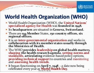 World Health Organization (WHO)
 World Health Organization (WHO), the United Nations’
specialized agency for Health was founded in 1948.
 Its headquarters are situated in Geneva, Switzerland.
 There are 194 Member States, 150 country offices, six
regional offices.regional offices.
 It is an inter-governmental organization and works in
collaboration with its member states usually through
the Ministries of Health.
 The WHO provides leadership on global health matters,
shaping the health research agenda, setting norms and
standards, articulating evidence-based policy options,
providing technical support to countries and monitoring
and assessing health trends.
 It began functioning on April 7, 1948 – a date now being
celebrated every year as World Health Day. 5
PES MCPL Moshi
 