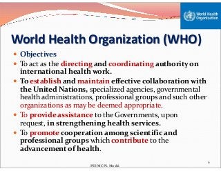 World Health Organization (WHO)
 Objectives
 To act as the directing and coordinating authority on
international health work.
 To establish and maintain effective collaboration with
the United Nations, specialized agencies, governmental
To establish and maintain effective collaboration with
the United Nations, specialized agencies, governmental
health administrations, professional groups and such other
organizations as may be deemed appropriate.
 To provide assistance to the Governments, upon
request, in strengthening health services.
 To promote cooperation among scientific and
professional groups which contribute to the
advancement of health.
6
PES MCPL Moshi
 