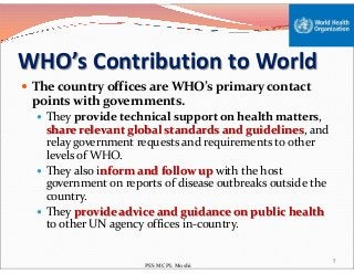 WHO’s Contribution to World
 The country offices are WHO’s primary contact
points with governments.
 They provide technical support on health matters,
share relevant global standards and guidelines, and
relay government requests and requirements to otherrelay government requests and requirements to other
levels of WHO.
 They also inform and follow up with the host
government on reports of disease outbreaks outside the
country.
 They provide advice and guidance on public health
to other UN agency offices in-country.
7
PES MCPL Moshi
 
