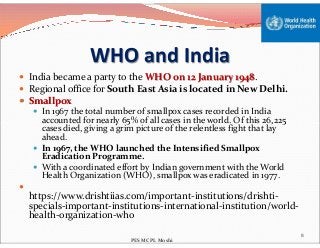 WHO and India
 India became a party to the WHO on 12 January 1948.
 Regional office for South East Asia is located in New Delhi.
 Smallpox
 In 1967 the total number of smallpox cases recorded in India
accounted for nearly 65% of all cases in the world. Of this 26,225
cases died, giving a grim picture of the relentless fight that lay
accounted for nearly 65% of all cases in the world. Of this 26,225
cases died, giving a grim picture of the relentless fight that lay
ahead.
 In 1967, the WHO launched the Intensified Smallpox
Eradication Programme.
 With a coordinated effort by Indian government with the World
Health Organization (WHO), smallpox was eradicated in 1977.

https://www.drishtiias.com/important-institutions/drishti-
specials-important-institutions-international-institution/world-
health-organization-who
8
PES MCPL Moshi
 