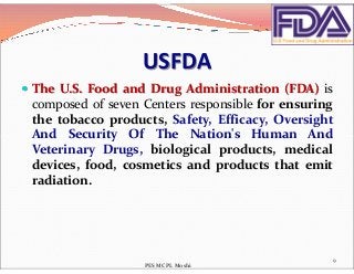 USFDA
 The U.S. Food and Drug Administration (FDA) is
composed of seven Centers responsible for ensuring
the tobacco products, Safety, Efficacy, Oversight
And Security Of The Nation's Human AndAnd Security Of The Nation's Human And
Veterinary Drugs, biological products, medical
devices, food, cosmetics and products that emit
radiation.
9
PES MCPL Moshi
 