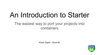 An Introduction to Starter
The easiest way to port your projects into
containers
Khash Sajadi - Cloud 66
 