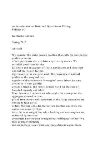 An introduction to Static and Quasi-Static Pricing
Policies c©
Guillermo Gallego
Spring 2012
Abstract
We consider the static pricing problem that calls for maximizing
profits in excess
of marginal costs that are driven by state dynamics. We
establish conditions for the
existence and uniqueness of finite maximizers and show that
optimal profits are decreas-
ing convex in the marginal cost. The convexity of optimal
profits on the marginal cost,
together with randomness in marginal costs driven by state
dynamics is what justifies
dynamic pricing. The results remain valid for the case of
bounded capacity and when
lower bound are imposed on sales under the assumption that
aggregate demand is com-
prised from many small customers or that large customers are
willing to take partial
orders. We then consider the welfare problem and show that
options on capacity elim-
inate the dead weight loss when booking and consumption are
separated by time and
consumers have ex-ante homogeneous willingness to pay. We
then consider existence
and uniqueness issues when aggregate demand comes from
 