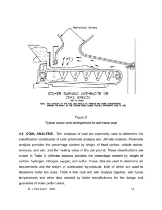 © J. Paul Guyer 2013 12
Figure 2
Typical stoker arch arrangement for anthracite coal
4.6 COAL ANALYSIS. Two analyses of coal are commonly used to determine the
classification constituents of coal: proximate analysis and ultimate analysis. Proximate
analysis provides the percentage content by weight of fixed carbon, volatile matter,
moisture, and ash, and the heating value in Btu per pound. These classifications are
shown in Table 3. Ultimate analysis provides the percentage content by weight of
carbon, hydrogen, nitrogen, oxygen, and sulfur. These data are used to determine air
requirements and the weight of combustion by-products, both of which are used to
determine boiler fan sizes. Table 4 lists coal and ash analysis together, ash fusion
temperatures and other data needed by boiler manufacturers for the design and
guarantee of boiler performance.
 