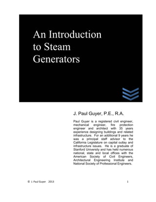 © J. Paul Guyer 2013 1
J. Paul Guyer, P.E., R.A.
Paul Guyer is a registered civil engineer,
mechanical engineer, fire protection
engineer and architect with 35 years
experience designing buildings and related
infrastructure. For an additional 9 years he
was a principal staff advisor to the
California Legislature on capital outlay and
infrastructure issues. He is a graduate of
Stanford University and has held numerous
national, state and local offices with the
American Society of Civil Engineers,
Architectural Engineering Institute and
National Society of Professional Engineers.
An Introduction
to Steam
Generators
 