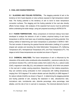 © J. Paul Guyer 2013 19
5. COAL ASH CHARACTERISTICS.
5.1 SLAGGING AND FOULING POTENTIAL. The slagging potential of ash is the
tendency to form fused deposits on tube surfaces exposed to high temperature radiant
heat. The fouling potential is the tendency of ash to bond to lower temperature
convection surfaces. The slagging and the fouling potential of the coal also directly
affects furnace design. Ash analyses of the expected fuel source must be performed
before undertaking the boiler design, using ash prepared according to ASTM D3174.
5.1.1 FUSION TEMPERATURE. Many comparisons of chemical makeup have been
developed to analyze the behavior of ash in boilers; empirical testing of ash fusion
temperature is still the most basic way of predicting slagging and fouling potential. One
testing method of determining ash fusion temperature is prescribed in ASTM D 1857.
The test consists of observing the gradual thermal deformation (melting) of a pyramid
shaped ash sample and recording the Initial Deformation Temperature (IT), Softening
Temperature (ST), Hemispherical Temperature (HT), and Fluid Temperature (FT). The
stages at which these temperatures are recorded are shown in Figure 4.
5.1.2 CHEMICAL ANALYSES. The fusion temperature of ash is influenced by the
interaction of the acidic oxide constituents silica dioxide(SiO2 ), aluminum oxide (Al2 O3),
and titanium dioxide (TiO2 ) with the basic oxides; ferric oxide 2 (Fe2 O3 ), calcium oxide
(CaO), magnesium oxide (Mg 2O3), and potassium oxide (K2O); all of which are present
in the coal ash in widely varying proportions. Depending on their relative proportions,
they can combine during combustion to form compounds with melting temperatures
ranging from 1610 degrees F for sodium silicate coal ash (Na2SiO3) to 2800 degrees F
for calcium silicate (CaSiO3) as shown in Figure 5. In determining the slagging potential
and fouling potential of ash, studying the base/acid in ratio, silica/alumina ratio,
iron/calcium ratio, iron/dolomite ratio, dolomite percentage, silica percentage, total
alkalies, and the role of iron in coal ash is necessary. The chemical elements found in
 