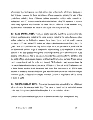 © J. Paul Guyer 2013 24
When rapid load swings are expected, stoker-fired units may be eliminated because of
their inferior response to these conditions. When economics dictate the use of low
grade fuels including those of high or variable ash content or high sulfur content then
stoker-fired and PC systems may be eliminated in favor of ACFB systems. If none of
these firing systems are excluded by these factors, then the choice between firing
systems must be made on the basis of a life cycle cost analysis (LCCA).
6.2 BASE CAPITAL COST. The base capital cost of a dual firing system is the total
price of purchasing and installing the entire system, including the boiler, furnace, either
stoker, pulverizer or fluidization system, fans, flues, ducts, and air quality control
equipment. PC fired and ACFB boilers are more expensive than stoker-fired boilers of a
given capacity, in part because they have a larger furnace to provide space and time for
the combustion process to go to completion. Approximately 60 to 90 percent of the ash
content of the coal passes through the unit along with the gases of combustion. Tube
spacing within the unit has to be provided in order to accommodate this condition and
the ability of this ash to cause slagging and fouling of the heating surface. These factors
can increase the size of the boiler and its cost. PC fired units have been replaced by
packaged boilers in capacity ranges below 100,000 pph. Gas, oil and PC boilers require
a flame failure system which increases their cost. The total cost of an ACFB boiler
addition is offset by not requiring flue gas desulfurization (FGD) or selective catalytic
reduction (SCR). Selective noncatalytic reduction (SNCR) is required on ACFB boilers
in place of SCR.
6.3 AVERAGE BOILER DUTY. The remaining expenses calculated for an LCCA are
all functions of the average boiler duty. This value is based on the estimated annual
boiler load during the expected life of the plant. It is calculated as follows:
[average load (pph)/rated capacity] x [hours of operation/8760 hours] = average boiler duty
 