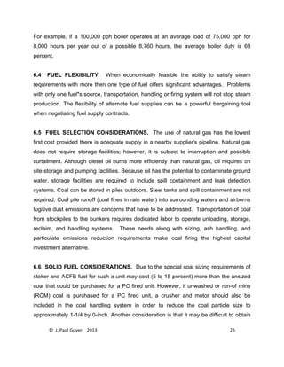 © J. Paul Guyer 2013 25
For example, if a 100,000 pph boiler operates at an average load of 75,000 pph for
8,000 hours per year out of a possible 8,760 hours, the average boiler duty is 68
percent.
6.4 FUEL FLEXIBILITY. When economically feasible the ability to satisfy steam
requirements with more then one type of fuel offers significant advantages. Problems
with only one fuel*s source, transportation, handling or firing system will not stop steam
production. The flexibility of alternate fuel supplies can be a powerful bargaining tool
when negotiating fuel supply contracts.
6.5 FUEL SELECTION CONSIDERATIONS. The use of natural gas has the lowest
first cost provided there is adequate supply in a nearby supplier's pipeline. Natural gas
does not require storage facilities; however, it is subject to interruption and possible
curtailment. Although diesel oil burns more efficiently than natural gas, oil requires on
site storage and pumping facilities. Because oil has the potential to contaminate ground
water, storage facilities are required to include spill containment and leak detection
systems. Coal can be stored in piles outdoors. Steel tanks and spill containment are not
required. Coal pile runoff (coal fines in rain water) into surrounding waters and airborne
fugitive dust emissions are concerns that have to be addressed. Transportation of coal
from stockpiles to the bunkers requires dedicated labor to operate unloading, storage,
reclaim, and handling systems. These needs along with sizing, ash handling, and
particulate emissions reduction requirements make coal firing the highest capital
investment alternative.
6.6 SOLID FUEL CONSIDERATIONS. Due to the special coal sizing requirements of
stoker and ACFB fuel for such a unit may cost (5 to 15 percent) more than the unsized
coal that could be purchased for a PC fired unit. However, if unwashed or run-of mine
(ROM) coal is purchased for a PC fired unit, a crusher and motor should also be
included in the coal handling system in order to reduce the coal particle size to
approximately 1-1/4 by 0-inch. Another consideration is that it may be difficult to obtain
 