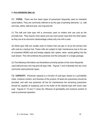 © J. Paul Guyer 2013 29
7. PULVERIZERS (MILLS)
7.1 TYPES. There are four basic types of pulverizers frequently used on industrial
sized boilers. They are commonly referred to by the type of grinding elements, i.e., ball
and tube, attrita, ball-and-race, and ring-and-roll.
(1) The ball and tube type mill is commonly used on boilers that use coal as the
principle fuel. They require more space and use more power input than the other types,
so they are at an economic disadvantage unless only one mill is used.
(2) Attrita type mills are usually used on boilers that use gas or oil as the primary fuel
with coal as a backup fuel. These mills are subject to high maintenance due to the use
of unwashed (ROM) coal and foreign objects (rail, spikes, rebar, wood) getting into the
coal stream. This mill combines the pulverizer and the exhauster in a single package.
(3) The following information and illustrations primarily pertain to the more frequently
used ball-and-race and ring-and-roll type mills. Figures 7 and 8 illustrate the two more
commonly used pulverizer types.
7.2 CAPACITY. Pulverizer capacity is a function of coal type, based on a grindability
index, moisture content, and fineness of the product. At least two pulverizers should be
provided, and with one pulverizer off line for maintenance the remaining pulverizers
should be capable of supplying coal to the boiler at the desired load with worst case
coal. Figures 9, 10 and 11 show the influence of grindability and moisture content of
coal on pulverizer operation.
 
