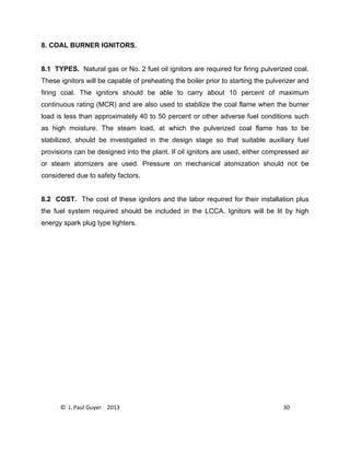 © J. Paul Guyer 2013 30
8. COAL BURNER IGNITORS.
8.1 TYPES. Natural gas or No. 2 fuel oil ignitors are required for firing pulverized coal.
These ignitors will be capable of preheating the boiler prior to starting the pulverizer and
firing coal. The ignitors should be able to carry about 10 percent of maximum
continuous rating (MCR) and are also used to stabilize the coal flame when the burner
load is less than approximately 40 to 50 percent or other adverse fuel conditions such
as high moisture. The steam load, at which the pulverized coal flame has to be
stabilized, should be investigated in the design stage so that suitable auxiliary fuel
provisions can be designed into the plant. If oil ignitors are used, either compressed air
or steam atomizers are used. Pressure on mechanical atomization should not be
considered due to safety factors.
8.2 COST. The cost of these ignitors and the labor required for their installation plus
the fuel system required should be included in the LCCA. Ignitors will be lit by high
energy spark plug type lighters.
 