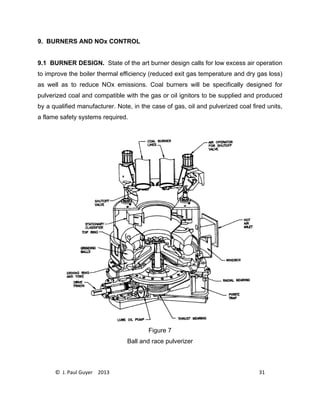 © J. Paul Guyer 2013 31
9. BURNERS AND NOx CONTROL
9.1 BURNER DESIGN. State of the art burner design calls for low excess air operation
to improve the boiler thermal efficiency (reduced exit gas temperature and dry gas loss)
as well as to reduce NOx emissions. Coal burners will be specifically designed for
pulverized coal and compatible with the gas or oil ignitors to be supplied and produced
by a qualified manufacturer. Note, in the case of gas, oil and pulverized coal fired units,
a flame safety systems required.
Figure 7
Ball and race pulverizer
 
